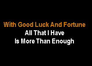 With Good Luck And Fortune
All That I Have

Is More Than Enough