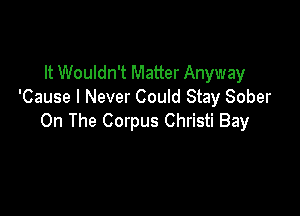 It Wouldn't Matter Anyway
'Cause I Never Could Stay Sober

On The Corpus Christi Bay