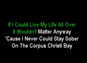 lfl CouId Live My Life All Over

It Wouldn't Matter Anyway
'Cause I Never Could Stay Sober
On The Corpus Christi Bay