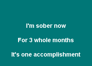 I'm sober now

For 3 whole months

It's one accomplishment