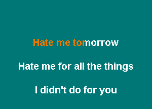Hate me tomorrow

Hate me for all the things

I didn't do for you