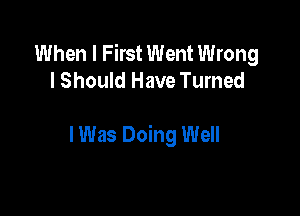 When I First Went Wrong
I Should Have Turned

I Was Doing Well