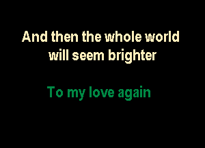 And then the whole world
will seem brighter

To my love again