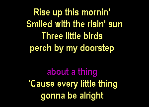 Rise up this mornin'
Smiled with the risin' sun
Three little birds

perch by my doorstep

about a thing
'Cause every little thing
gonna be alright
