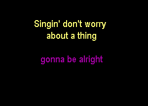 Singin' don't worry
about a thing

gonna be alright