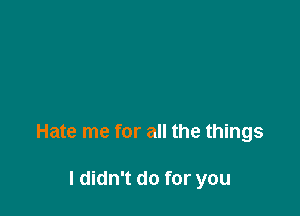 Hate me for all the things

I didn't do for you