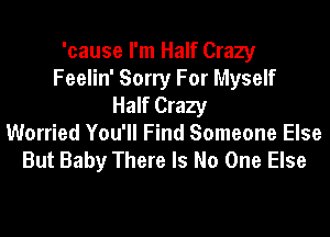 'cause I'm Half Crazy
Feelin' Sorry For Myself
Half Crazy
Worried You'll Find Someone Else
But Baby There Is No One Else