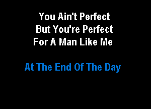 You Ain't Perfect
But You're Perfect
For A Man Like Me

At The End Of The Day