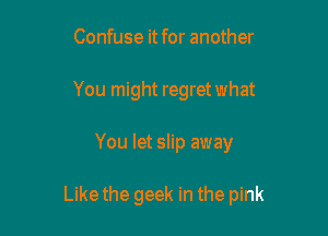 Confuse it for another
You might regret what

You let slip away

Likethe geek in the pink