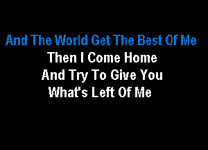 And The World Get The Best Of Me
Then I Come Home
And Try To Give You

What's Left Of Me