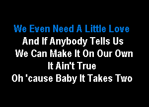 We Even Need A Little Love
And If Anybody Tells Us
We Can Make It On Our Own

It Ain't True
0h 'cause Baby It Takes Two