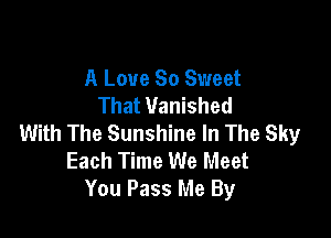 A Love So Sweet
That Vanished

With The Sunshine In The Sky
Each Time We Meet
You Pass Me By