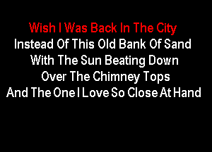 Wish I Was Back In The City
Instead Of This Old Bank Of Sand
With The Sun Beating Down

Over The Chimney Tops
And The One I Love So CIoseAt Hand