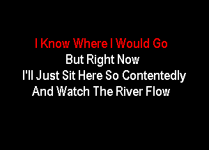 I Know Where I Would Go
But Right Now

PM Just Sit Here 80 Contentedly
And Watch The River Flow