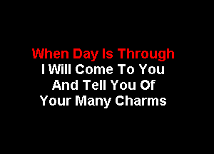 When Day Is Through
IWiII Come To You

And Tell You Of
Your Many Charms