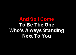 And So I Come
To Be The One

Who's Always Standing
Next To You