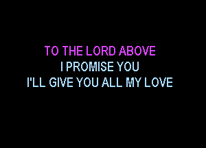 TO THE LORD ABOVE
I PROMISE YOU

I'LL GIVE YOU ALL MY LOVE