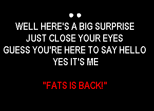WELL HERE'S A BIG SURPRISE
JUST CLOSE YOUR EYES
GUESS YOU'RE HERE TO SAY HELLO
YES IT'S ME

FATS IS BACK!