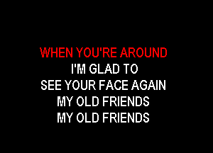 WHEN YOU'RE AROUND
I'M GLAD TO

SEE YOUR FACE AGAIN
MY OLD FRIENDS
MY OLD FRIENDS