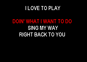I LOVE TO PLAY

DOIN' WHAT IWANT TO DO
SING MY WAY

RIGHT BACK TO YOU