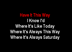 Have It This Way
I Know I'd

Where It's Like Today
Where It's Always This Way
Where It's Always Saturday