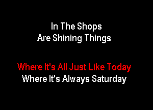 In The Shops
Are Shining Things

Where It's All Just Like Today
Where It's Always Saturday