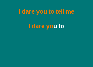 I dare you to tell me

I dare you to