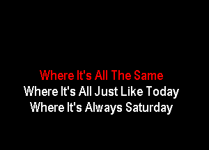 Where It's All The Same
Where It's All Just Like Today
Where It's Always Saturday