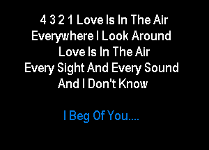 4 3 21 Love Is In The Air

Everywhere I Look Around
Love Is In The Air
Every Sight And Every Sound

And I Don't Know

I Beg Of You....