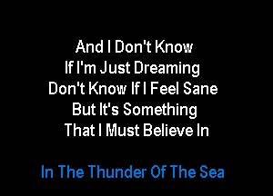 And I Don't Know

lfl'm Just Dreaming
Don't Know If I Feel Sane

But It's Something
That I Must Believe In

In The Thunder Of The Sea