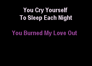 You Cry Yourself
To Sleep Each Night

You Burned My Love Out