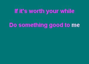 If it's worth your while

Do something good to me