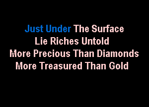 Just Under The Surface
Lie Riches Untold

More Precious Than Diamonds
More Treasured Than Gold