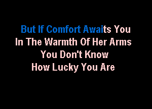 But If Comfort Awaits You
In The Warmth Of Her Arms

You Don't Know
How Lucky You Are
