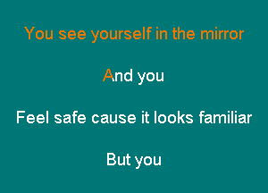 You see yourself in the mirror

And you

Feel safe cause it looks familiar

But you