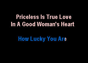 Priceless Is True Love
In A Good Woman's Heart

How Lucky You Are