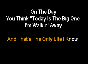 On The Day
You Think Today Is The Big One
I'm Walkin' Away

And That's The Only Life I Know