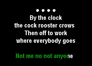 0000

By the clock
the cock rooster crows
Then off to work
where everybody goes

Not me no not anyone