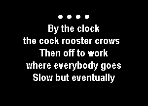0000

By the clock
the cock rooster crows
Then off to work

where everybody goes
Slow but eventually