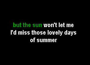 but the sun won't let me

I'd miss those lovely days
of summer