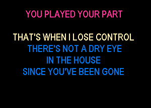 YOU PLAYED YOUR PART

THAT'S WHEN I LOSE CONTROL
THERE'S NOT A DRY EYE
IN THE HOUSE
SINCE YOU'VE BEEN GONE