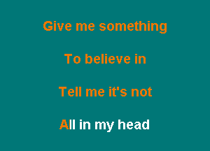 Give me something

To believe in
Tell me it's not

All in my head