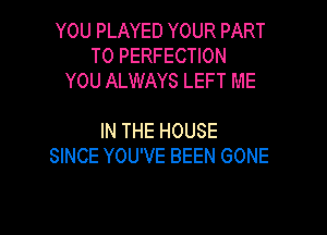 YOU PLAYED YOUR PART
T0 PERFECTION
YOU ALWAYS LEFT ME

IN THE HOUSE
SINCE YOU'VE BEEN GONE