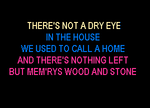 THERE'S NOT A DRY EYE
IN THE HOUSE
WE USED TO CALL A HOME
AND THERE'S NOTHING LEFT
BUT MEM'RYS WOOD AND STONE