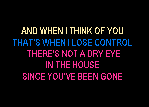 AND WHEN I THINK OF YOU
THAT'S WHEN I LOSE CONTROL
THERE'S NOT A DRY EYE
IN THE HOUSE
SINCE YOU'VE BEEN GONE
