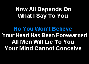Now All Depends On
What I Say To You

No You Won't Believe
Your Healt Has Been Forewarned
All Men Will Lie To You
Your Mind Cannot Conceive