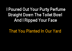 I Poured Out Your Purty Perfume
Straight Down The Toilet Bowl
And I Ripped Your Face

That You Planted In Our Yard