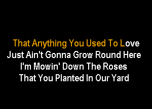 ThatAnything You Used To Love

JustAin't Gonna Grow Round Here
I'm Mowin' Down The Roses
That You Planted In OurYard