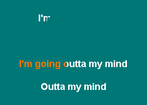 I'm going outta my mind

Outta my mind