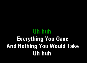 Uh-huh

Everything You Gave
And Nothing You Would Take
Uh-huh